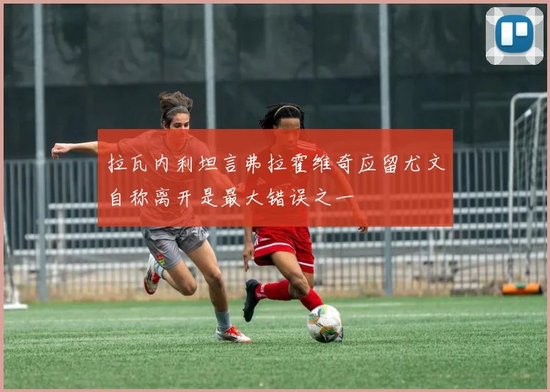 拉瓦内利坦言弗拉霍维奇应留尤文自称离开是最大错误之一