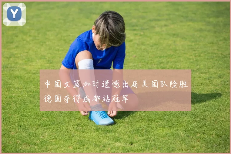 中国女篮加时遗憾出局美国队险胜德国夺得成都站冠军